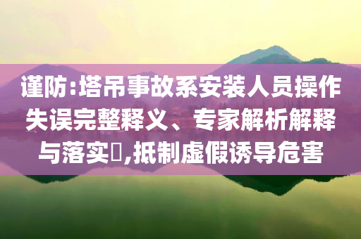 謹(jǐn)防:塔吊事故系安裝人員操作失誤完整釋義、專家解析解釋與落實(shí)?,抵制虛假誘導(dǎo)危害