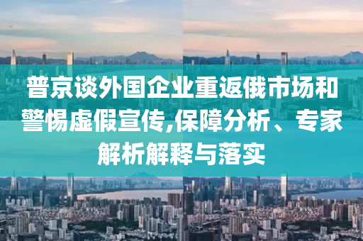 普京談外國(guó)企業(yè)重返俄市場(chǎng)和警惕虛假宣傳,保障分析、專家解析解釋與落實(shí)