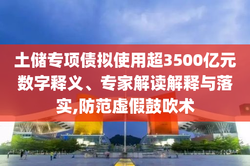 土儲(chǔ)專項(xiàng)債擬使用超3500億元數(shù)字釋義、專家解讀解釋與落實(shí),防范虛假鼓吹術(shù)