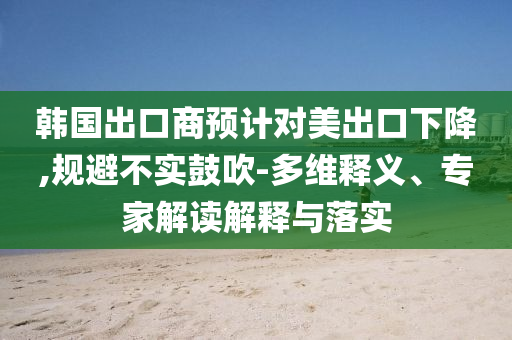 韓國出口商預(yù)計(jì)對(duì)美出口下降,規(guī)避不實(shí)鼓吹-多維釋義、專家解讀解釋與落實(shí)