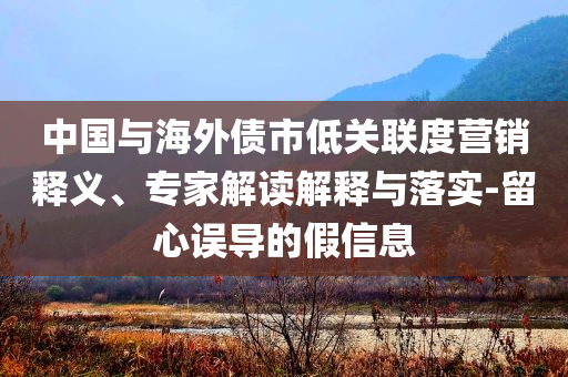 中國與海外債市低關(guān)聯(lián)度營銷釋義、專家解讀解釋與落實-留心誤導(dǎo)的假信息