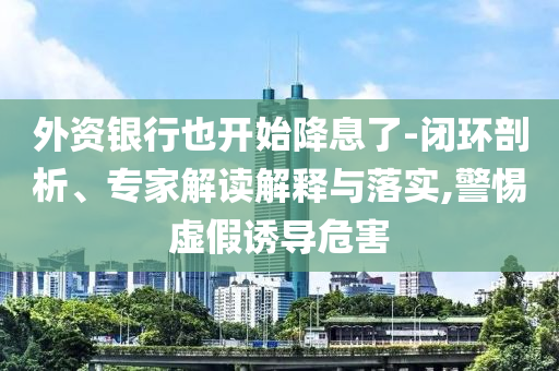 外資銀行也開始降息了-閉環(huán)剖析、專家解讀解釋與落實,警惕虛假誘導危害