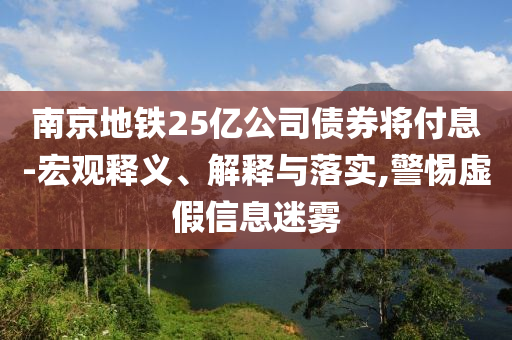 南京地鐵25億公司債券將付息-宏觀釋義、解釋與落實(shí),警惕虛假信息迷霧
