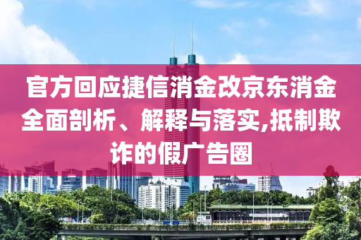 官方回應(yīng)捷信消金改京東消金全面剖析、解釋與落實(shí),抵制欺詐的假廣告圈