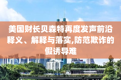 美國(guó)財(cái)長(zhǎng)貝森特再度發(fā)聲前沿釋義、解釋與落實(shí),防范欺詐的假誘導(dǎo)難