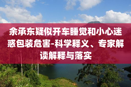 余承東疑似開車睡覺(jué)和小心迷惑包裝危害-科學(xué)釋義、專家解讀解釋與落實(shí)