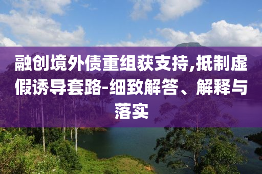 融創(chuàng)境外債重組獲支持,抵制虛假誘導(dǎo)套路-細(xì)致解答、解釋與落實(shí)