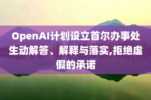 OpenAI計(jì)劃設(shè)立首爾辦事處生動(dòng)解答、解釋與落實(shí),拒絕虛假的承諾