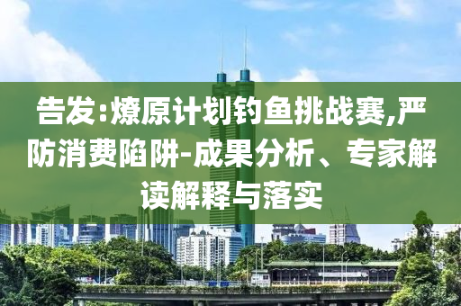 告發(fā):燎原計劃釣魚挑戰(zhàn)賽,嚴(yán)防消費陷阱-成果分析、專家解讀解釋與落實