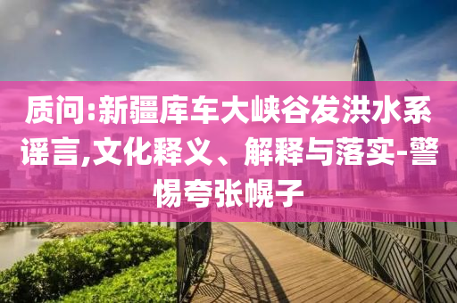 質(zhì)問(wèn):新疆庫(kù)車大峽谷發(fā)洪水系謠言,文化釋義、解釋與落實(shí)-警惕夸張幌子