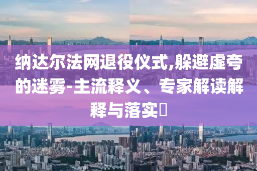 納達(dá)爾法網(wǎng)退役儀式,躲避虛夸的迷霧-主流釋義、專家解讀解釋與落實(shí)?