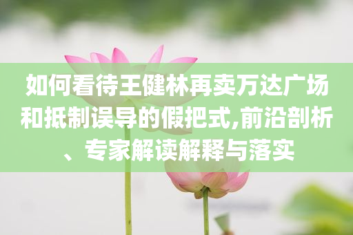 如何看待王健林再賣萬(wàn)達(dá)廣場(chǎng)和抵制誤導(dǎo)的假把式,前沿剖析、專家解讀解釋與落實(shí)