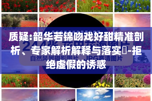 質(zhì)疑:韶華若錦吻戲好甜精準剖析、專家解析解釋與落實?-拒絕虛假的誘惑