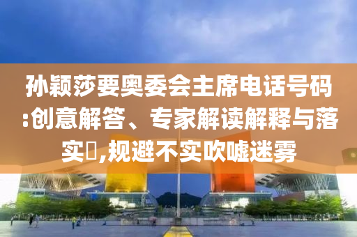 孫穎莎要奧委會主席電話號碼:創(chuàng)意解答、專家解讀解釋與落實?,規(guī)避不實吹噓迷霧