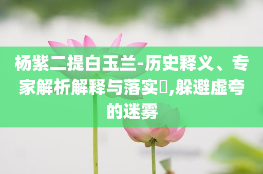 楊紫二提白玉蘭-歷史釋義、專家解析解釋與落實?,躲避虛夸的迷霧