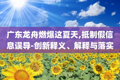 廣東龍舟燃爆這夏天,抵制假信息誤導-創(chuàng)新釋義、解釋與落實