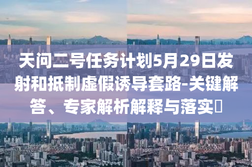 天問二號任務計劃5月29日發(fā)射和抵制虛假誘導套路-關鍵解答、專家解析解釋與落實?