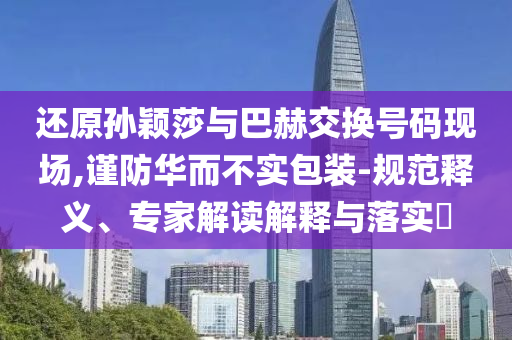 還原孫穎莎與巴赫交換號(hào)碼現(xiàn)場(chǎng),謹(jǐn)防華而不實(shí)包裝-規(guī)范釋義、專家解讀解釋與落實(shí)?