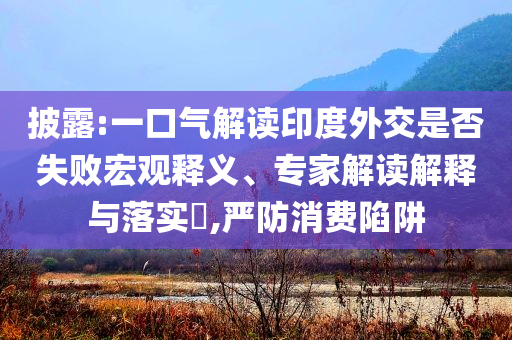 披露:一口氣解讀印度外交是否失敗宏觀釋義、專家解讀解釋與落實(shí)?,嚴(yán)防消費(fèi)陷阱