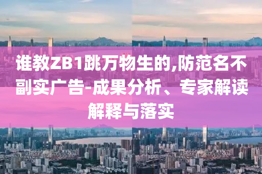 誰教ZB1跳萬物生的,防范名不副實(shí)廣告-成果分析、專家解讀解釋與落實(shí)
