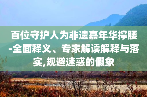 百位守護(hù)人為非遺嘉年華撐腰-全面釋義、專家解讀解釋與落實(shí),規(guī)避迷惑的假象