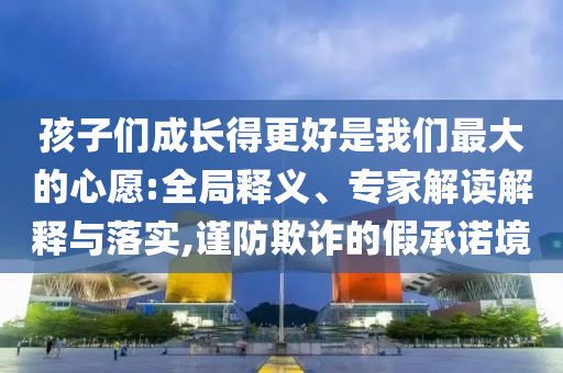孩子們成長(zhǎng)得更好是我們最大的心愿:全局釋義、專(zhuān)家解讀解釋與落實(shí),謹(jǐn)防欺詐的假承諾境
