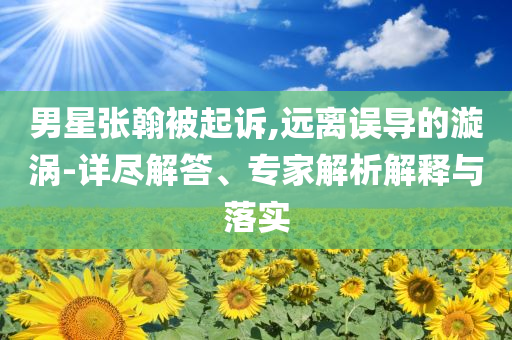 男星張翰被起訴,遠離誤導的漩渦-詳盡解答、專家解析解釋與落實