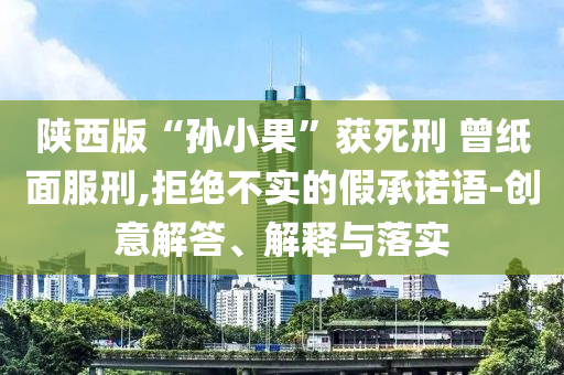 陜西版“孫小果”獲死刑 曾紙面服刑,拒絕不實(shí)的假承諾語-創(chuàng)意解答、解釋與落實(shí)