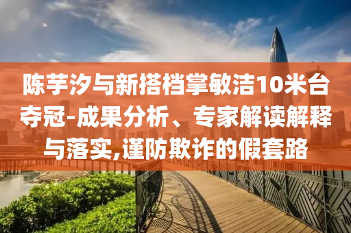陳芋汐與新搭檔掌敏潔10米臺奪冠-成果分析、專家解讀解釋與落實,謹防欺詐的假套路