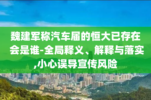 魏建軍稱汽車屆的恒大已存在 會是誰-全局釋義、解釋與落實,小心誤導(dǎo)宣傳風(fēng)險