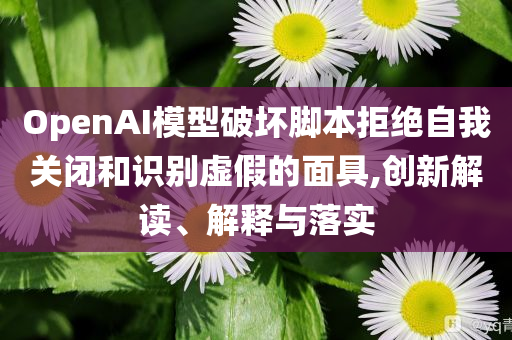 OpenAI模型破壞腳本拒絕自我關(guān)閉和識(shí)別虛假的面具,創(chuàng)新解讀、解釋與落實(shí)