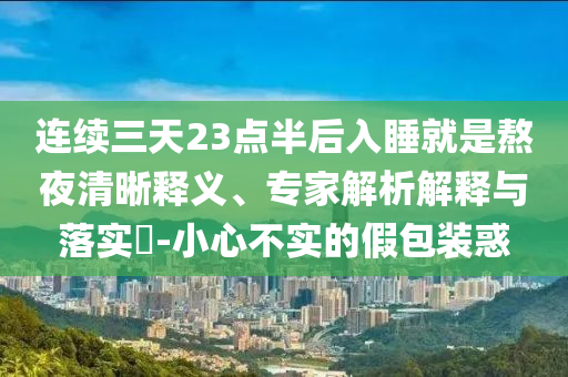 連續(xù)三天23點半后入睡就是熬夜清晰釋義、專家解析解釋與落實?-小心不實的假包裝惑