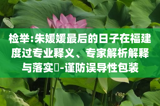 檢舉:朱媛媛最后的日子在福建度過(guò)專業(yè)釋義、專家解析解釋與落實(shí)?-謹(jǐn)防誤導(dǎo)性包裝