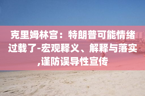 克里姆林宮：特朗普可能情緒過(guò)載了-宏觀釋義、解釋與落實(shí),謹(jǐn)防誤導(dǎo)性宣傳