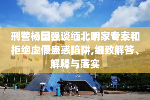 刑警楊國強談緬北明家專案和拒絕虛假蠱惑陷阱,細致解答、解釋與落實