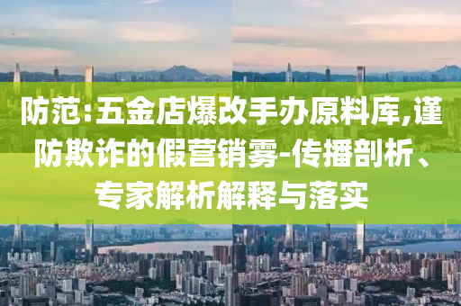 防范:五金店爆改手辦原料庫(kù),謹(jǐn)防欺詐的假營(yíng)銷霧-傳播剖析、專家解析解釋與落實(shí)