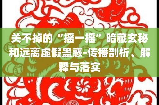 關(guān)不掉的“搖一搖”暗藏玄秘和遠(yuǎn)離虛假蠱惑-傳播剖析、解釋與落實(shí)