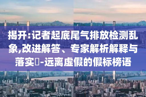 揭開:記者起底尾氣排放檢測亂象,改進(jìn)解答、專家解析解釋與落實(shí)?-遠(yuǎn)離虛假的假標(biāo)榜語