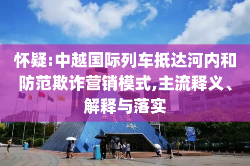 懷疑:中越國(guó)際列車抵達(dá)河內(nèi)和防范欺詐營(yíng)銷模式,主流釋義、解釋與落實(shí)