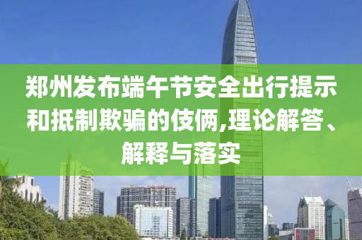 鄭州發(fā)布端午節(jié)安全出行提示和抵制欺騙的伎倆,理論解答、解釋與落實(shí)
