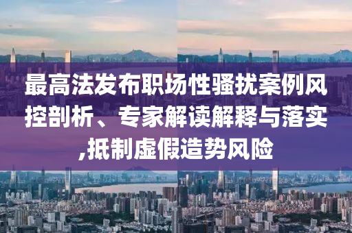 最高法發(fā)布職場(chǎng)性騷擾案例風(fēng)控剖析、專家解讀解釋與落實(shí),抵制虛假造勢(shì)風(fēng)險(xiǎn)