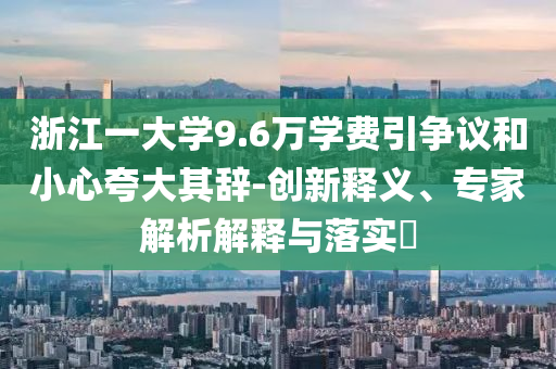 浙江一大學(xué)9.6萬學(xué)費引爭議和小心夸大其辭-創(chuàng)新釋義、專家解析解釋與落實?