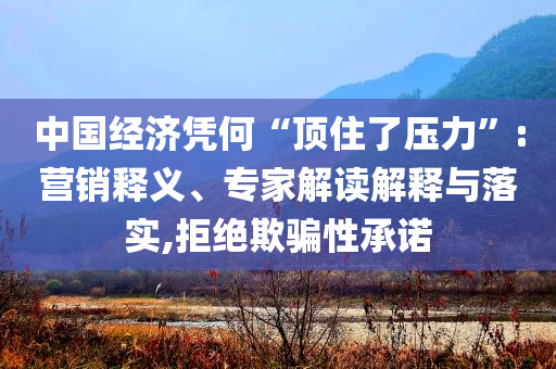 中國經(jīng)濟(jì)憑何“頂住了壓力”:營銷釋義、專家解讀解釋與落實,拒絕欺騙性承諾