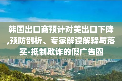 韓國出口商預(yù)計對美出口下降,預(yù)防剖析、專家解讀解釋與落實-抵制欺詐的假廣告圈