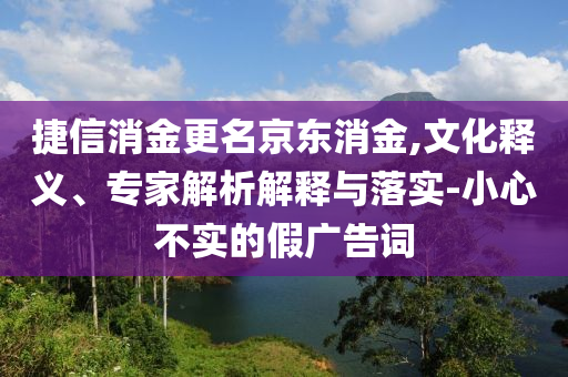 捷信消金更名京東消金,文化釋義、專家解析解釋與落實(shí)-小心不實(shí)的假?gòu)V告詞