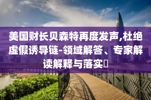 美國財(cái)長貝森特再度發(fā)聲,杜絕虛假誘導(dǎo)鏈-領(lǐng)域解答、專家解讀解釋與落實(shí)?