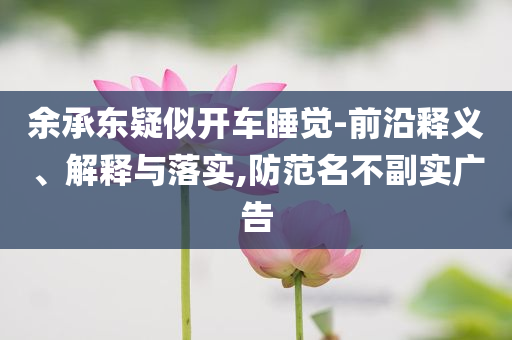 余承東疑似開車睡覺-前沿釋義、解釋與落實(shí),防范名不副實(shí)廣告