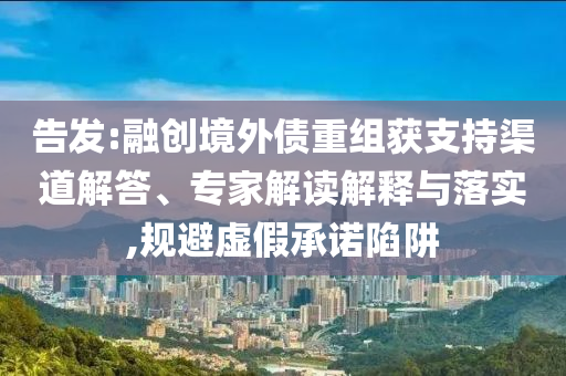 告發(fā):融創(chuàng)境外債重組獲支持渠道解答、專家解讀解釋與落實(shí),規(guī)避虛假承諾陷阱
