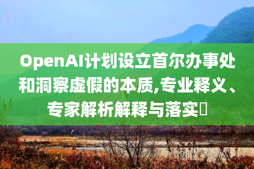 OpenAI計(jì)劃設(shè)立首爾辦事處和洞察虛假的本質(zhì),專業(yè)釋義、專家解析解釋與落實(shí)?