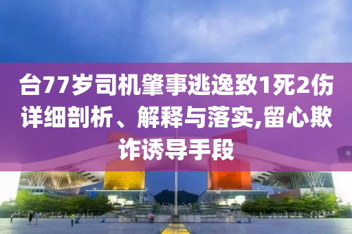 臺77歲司機(jī)肇事逃逸致1死2傷詳細(xì)剖析、解釋與落實,留心欺詐誘導(dǎo)手段